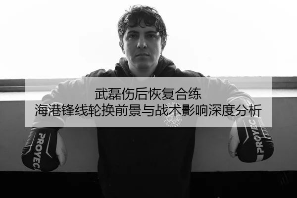 武磊伤后恢复合练 海港锋线轮换前景与战术影响深度分析