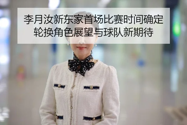 李月汝新东家首场比赛时间确定 轮换角色展望与球队新期待