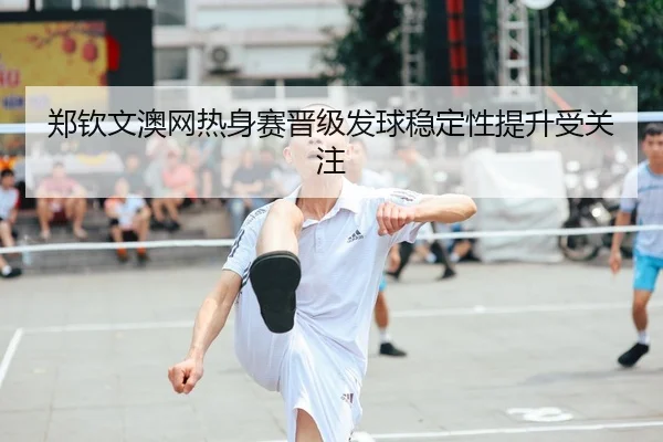 郑钦文澳网热身赛晋级发球稳定性提升受关注